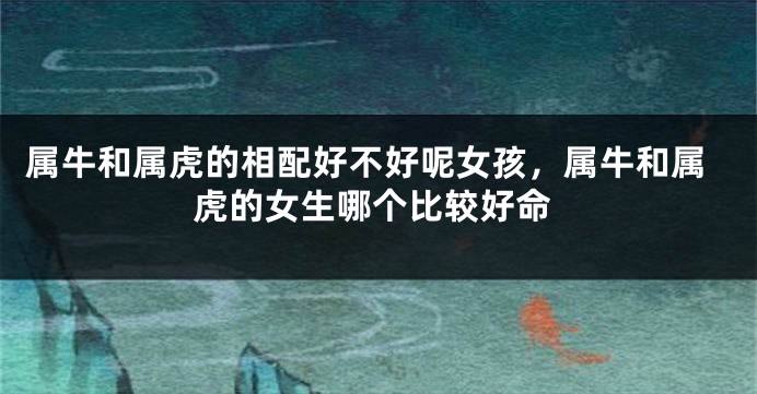 属牛和属虎的相配好不好呢女孩，属牛和属虎的女生哪个比较好命