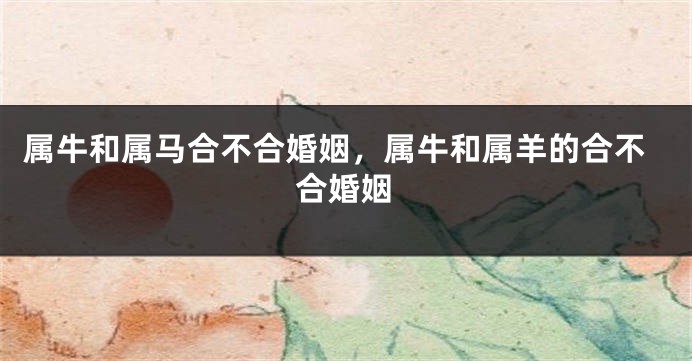 属牛和属马合不合婚姻，属牛和属羊的合不合婚姻