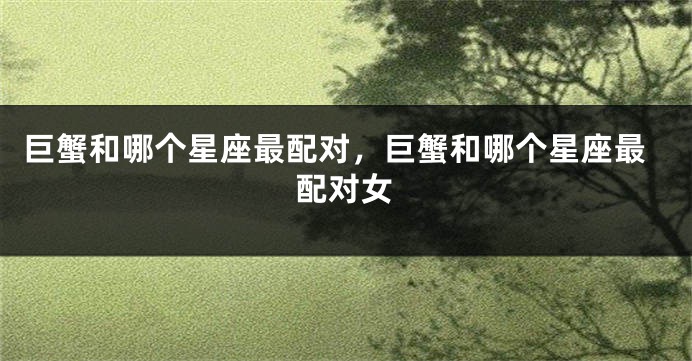 巨蟹和哪个星座最配对，巨蟹和哪个星座最配对女