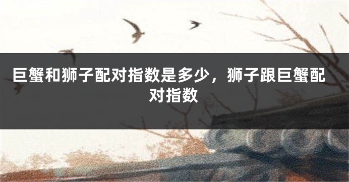 巨蟹和狮子配对指数是多少，狮子跟巨蟹配对指数