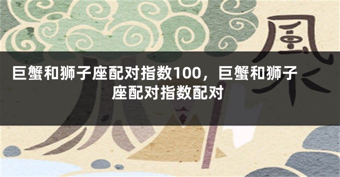 巨蟹和狮子座配对指数100，巨蟹和狮子座配对指数配对