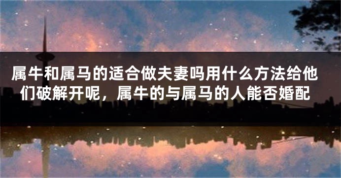 属牛和属马的适合做夫妻吗用什么方法给他们破解开呢，属牛的与属马的人能否婚配