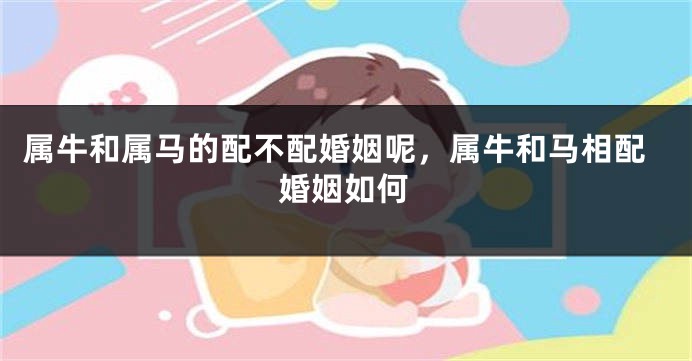 属牛和属马的配不配婚姻呢，属牛和马相配婚姻如何