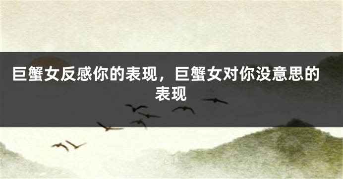 巨蟹女反感你的表现，巨蟹女对你没意思的表现