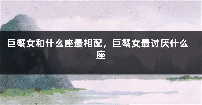 巨蟹女和什么座最相配，巨蟹女最讨厌什么座