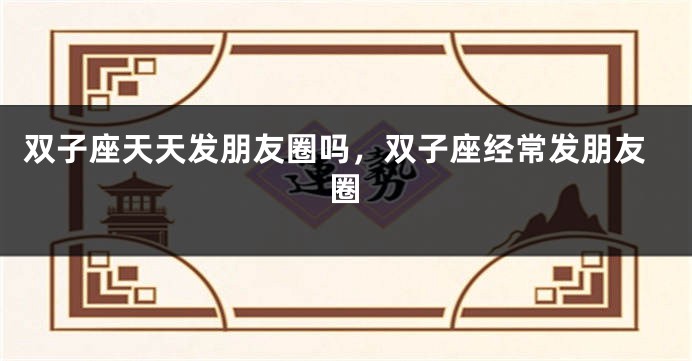双子座天天发朋友圈吗，双子座经常发朋友圈