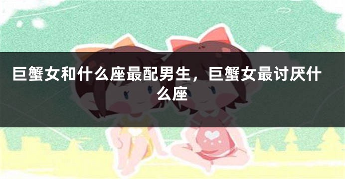 巨蟹女和什么座最配男生，巨蟹女最讨厌什么座