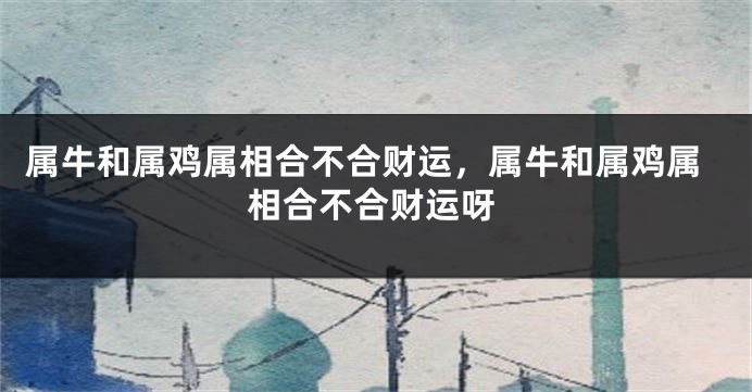 属牛和属鸡属相合不合财运，属牛和属鸡属相合不合财运呀