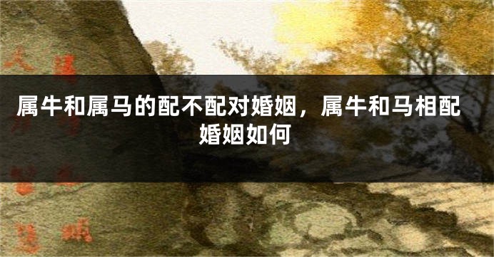 属牛和属马的配不配对婚姻，属牛和马相配婚姻如何