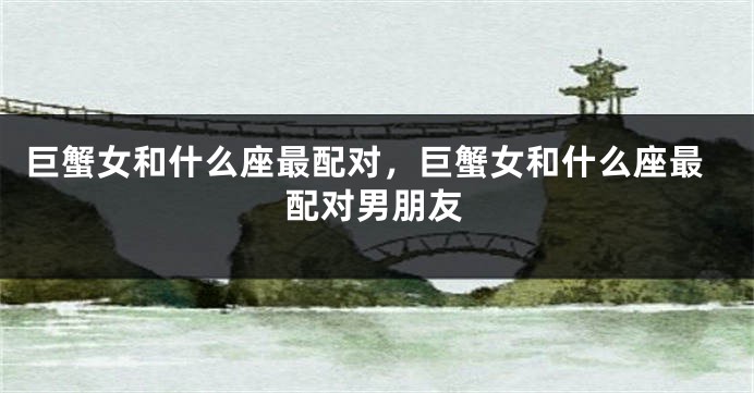 巨蟹女和什么座最配对，巨蟹女和什么座最配对男朋友