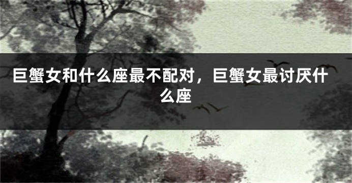 巨蟹女和什么座最不配对，巨蟹女最讨厌什么座