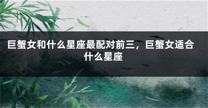 巨蟹女和什么星座最配对前三，巨蟹女适合什么星座