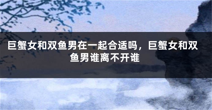 巨蟹女和双鱼男在一起合适吗，巨蟹女和双鱼男谁离不开谁