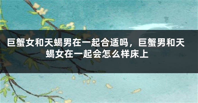 巨蟹女和天蝎男在一起合适吗，巨蟹男和天蝎女在一起会怎么样床上