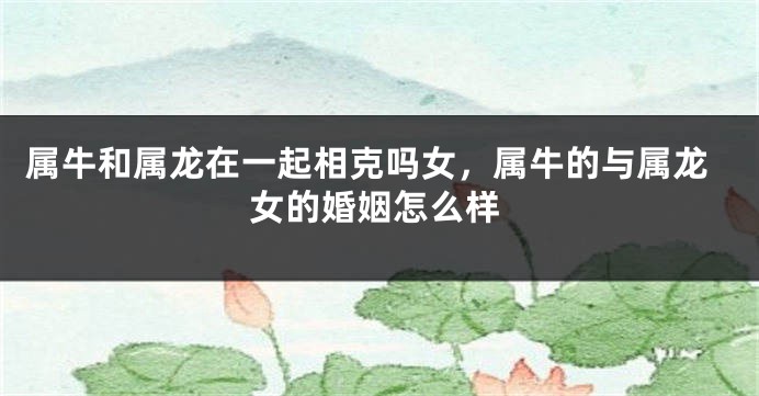 属牛和属龙在一起相克吗女，属牛的与属龙女的婚姻怎么样