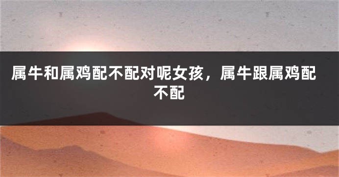 属牛和属鸡配不配对呢女孩，属牛跟属鸡配不配