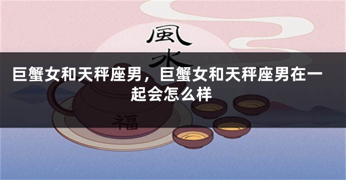 巨蟹女和天秤座男，巨蟹女和天秤座男在一起会怎么样