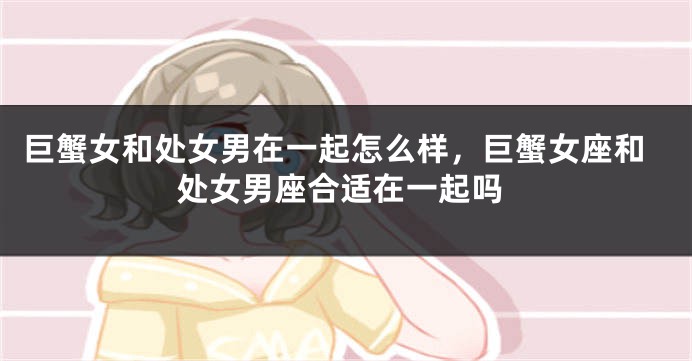 巨蟹女和处女男在一起怎么样，巨蟹女座和处女男座合适在一起吗