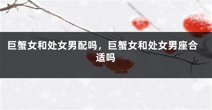 巨蟹女和处女男配吗，巨蟹女和处女男座合适吗