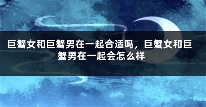 巨蟹女和巨蟹男在一起合适吗，巨蟹女和巨蟹男在一起会怎么样