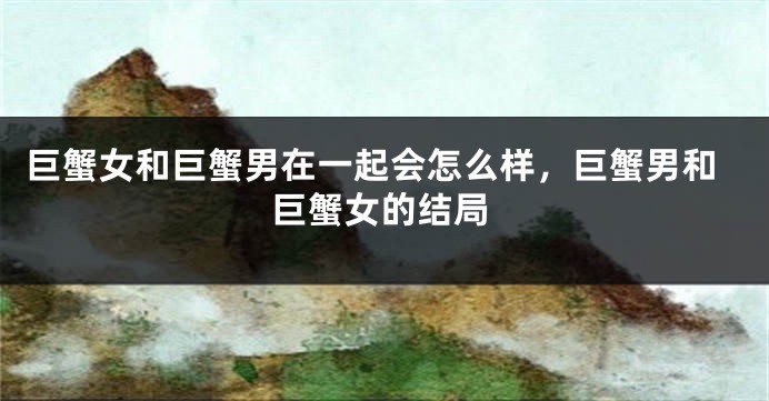巨蟹女和巨蟹男在一起会怎么样，巨蟹男和巨蟹女的结局