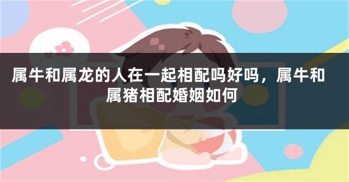 属牛和属龙的人在一起相配吗好吗，属牛和属猪相配婚姻如何