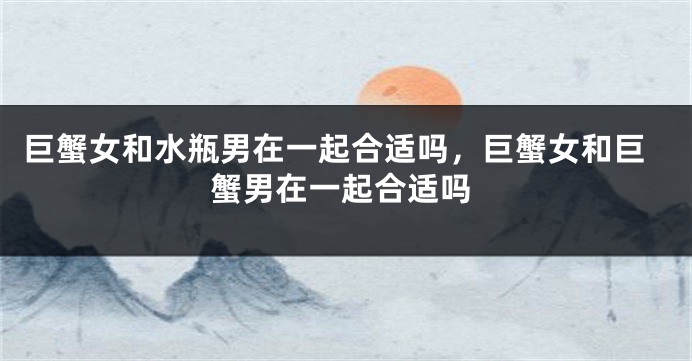 巨蟹女和水瓶男在一起合适吗，巨蟹女和巨蟹男在一起合适吗