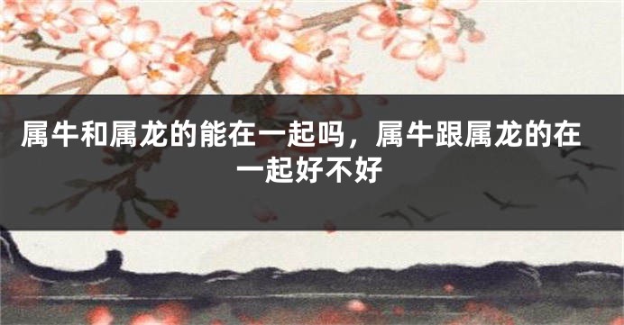 属牛和属龙的能在一起吗，属牛跟属龙的在一起好不好
