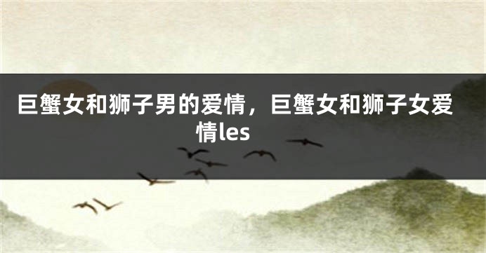 巨蟹女和狮子男的爱情，巨蟹女和狮子女爱情les
