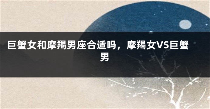 巨蟹女和摩羯男座合适吗，摩羯女VS巨蟹男
