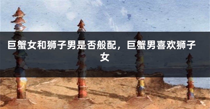 巨蟹女和狮子男是否般配，巨蟹男喜欢狮子女