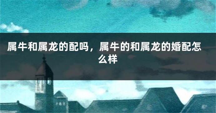 属牛和属龙的配吗，属牛的和属龙的婚配怎么样