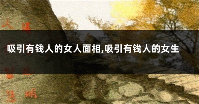 吸引有钱人的女人面相,吸引有钱人的女生