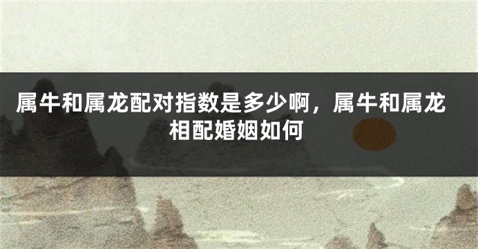 属牛和属龙配对指数是多少啊，属牛和属龙相配婚姻如何