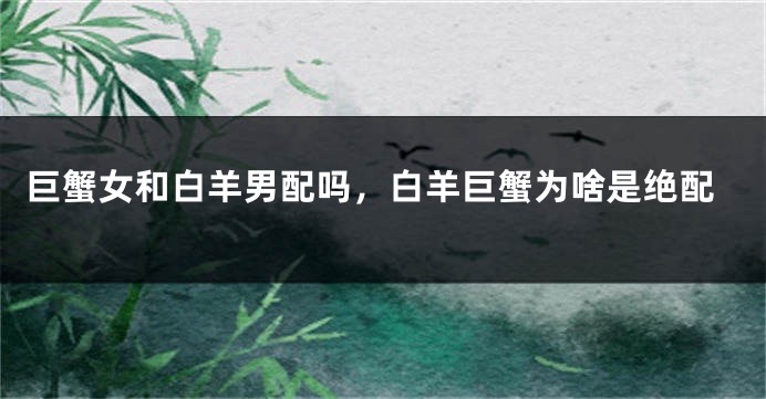 巨蟹女和白羊男配吗，白羊巨蟹为啥是绝配