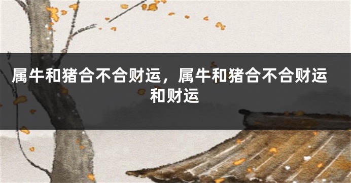属牛和猪合不合财运，属牛和猪合不合财运和财运