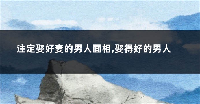 注定娶好妻的男人面相,娶得好的男人