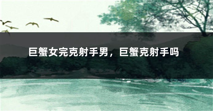 巨蟹女完克射手男，巨蟹克射手吗