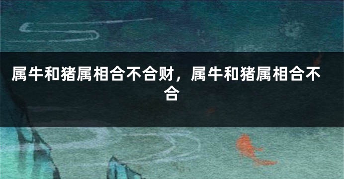 属牛和猪属相合不合财，属牛和猪属相合不合