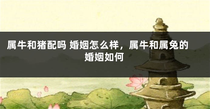 属牛和猪配吗 婚姻怎么样，属牛和属兔的婚姻如何