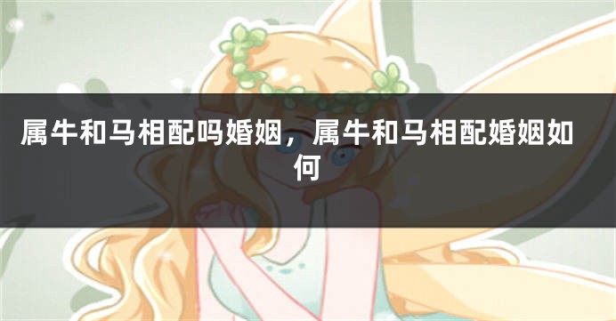 属牛和马相配吗婚姻，属牛和马相配婚姻如何