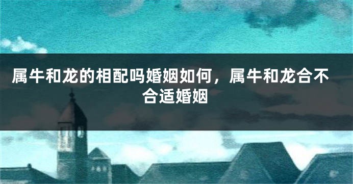 属牛和龙的相配吗婚姻如何，属牛和龙合不合适婚姻