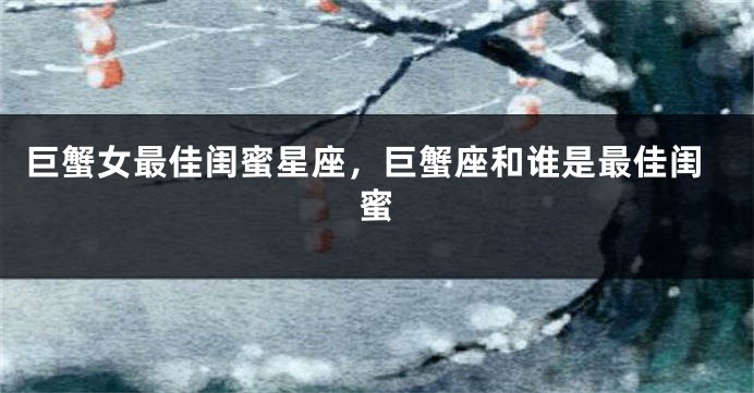 巨蟹女最佳闺蜜星座，巨蟹座和谁是最佳闺蜜