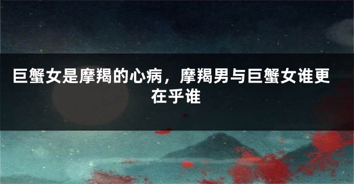 巨蟹女是摩羯的心病，摩羯男与巨蟹女谁更在乎谁