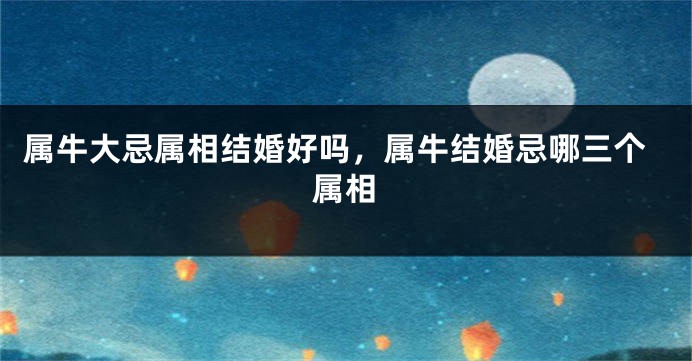 属牛大忌属相结婚好吗，属牛结婚忌哪三个属相