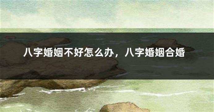 八字婚姻不好怎么办，八字婚姻合婚