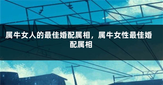 属牛女人的最佳婚配属相，属牛女性最佳婚配属相