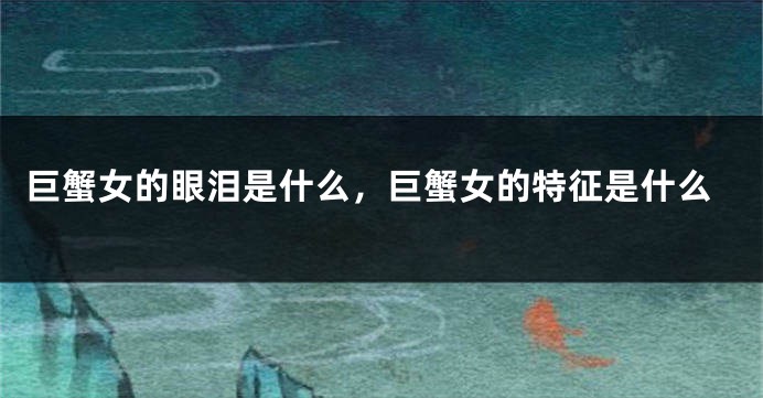 巨蟹女的眼泪是什么，巨蟹女的特征是什么