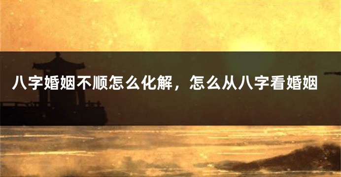 八字婚姻不顺怎么化解，怎么从八字看婚姻