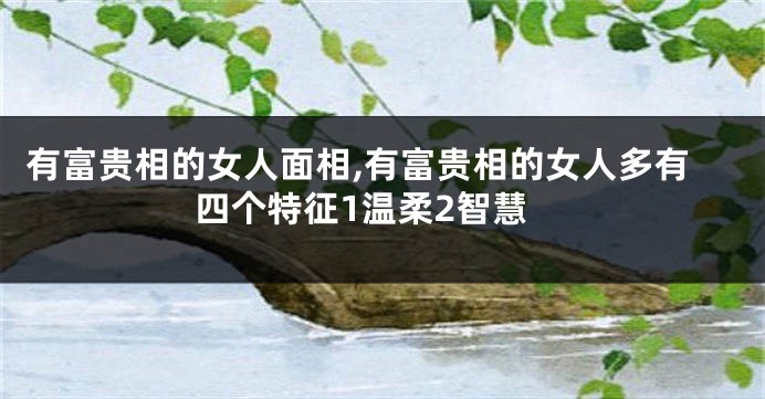 有富贵相的女人面相,有富贵相的女人多有四个特征1温柔2智慧